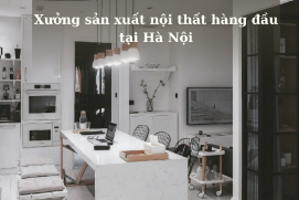 Xưởng sản xuất nội thất hàng đầu tại Hà Nội: Từ ý tưởng đến tuyệt tác
